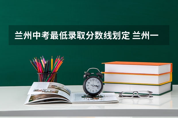 兰州中考最低录取分数线划定 兰州一中绿地班分数线