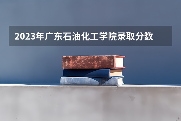 2023年广东石油化工学院录取分数线是多少啊？