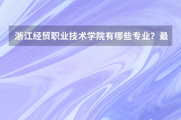 浙江经贸职业技术学院有哪些专业?最新的专业排名,让你把握未来职业规划?