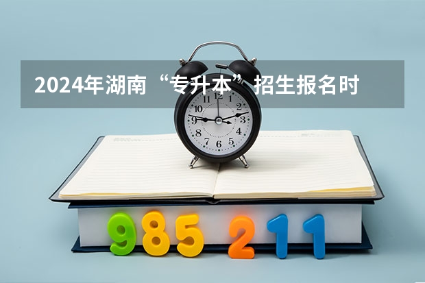 2024年湖南“专升本”招生报名时间？ 2024专升本报名时间和考试时间