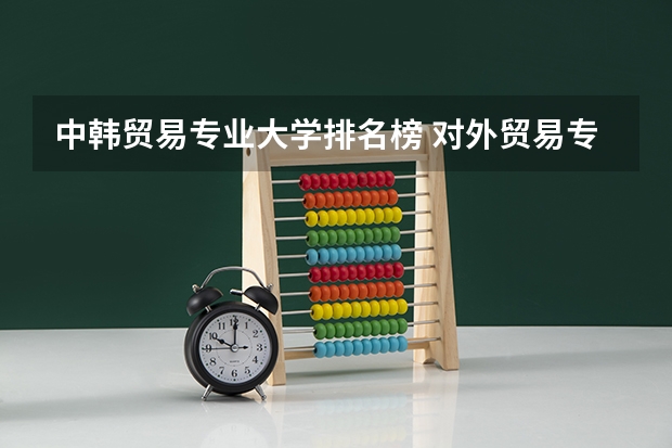 中韩贸易专业大学排名榜 对外贸易专业大学排名