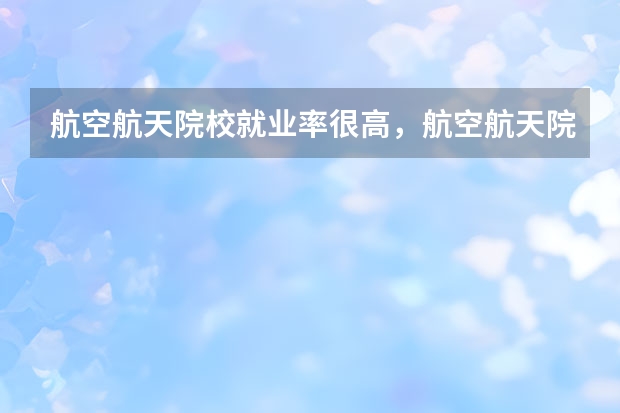 航空航天院校就业率很高，航空航天院校好考取吗？