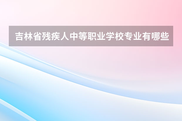 吉林省残疾人中等职业学校专业有哪些?专业介绍