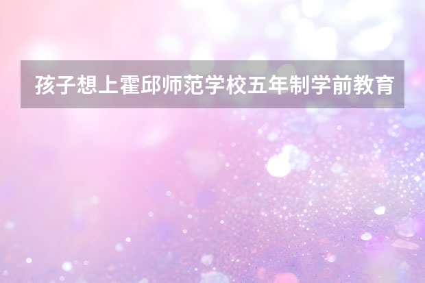 孩子想上霍邱师范学校五年制学前教育应该跟学校怎么说