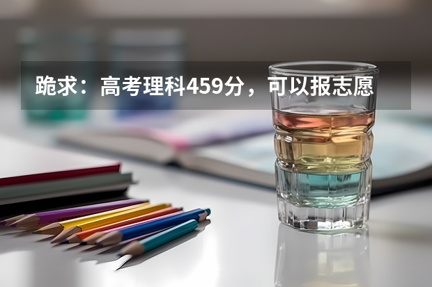 跪求：高考理科459分，可以报志愿的学校有哪些呢？请给列一下，