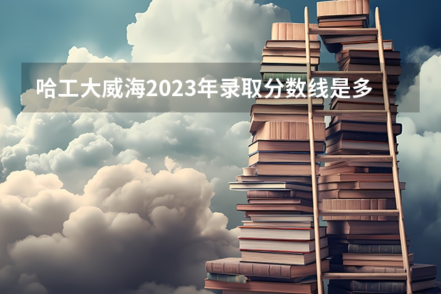 哈工大威海2023年录取分数线是多少？