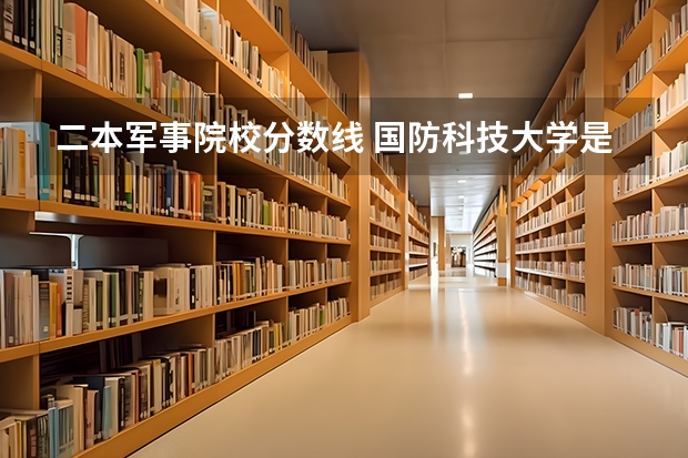 二本军事院校分数线 国防科技大学是一本还是二本