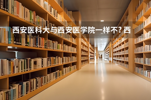 西安医科大与西安医学院一样不? 西安医学院是一本还是二本?