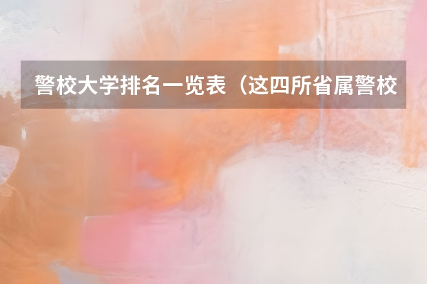 警校大学排名一览表(这四所省属警校排名靠前,录取分不高,适合想省内就业的中等生?)