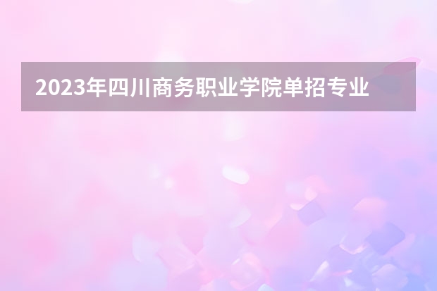 2023年四川商务职业学院单招专业有哪些？