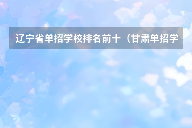 辽宁省单招学校排名前十（甘肃单招学校排名及会考分数线）