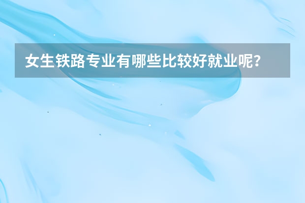 女生铁路专业有哪些比较好就业呢？