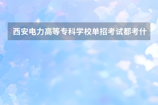 西安电力高等专科学校单招考试都考什么？多少分录取？