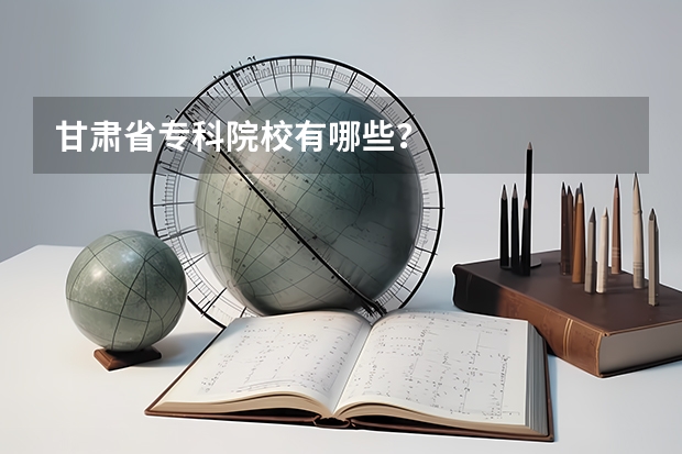 甘肃省专科院校有哪些？