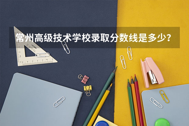 常州高级技术学校录取分数线是多少？