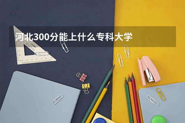 河北300分能上什么专科大学