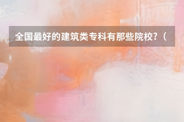 全国最好的建筑类专科有那些院校?（建筑专业学校排名）