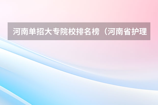 河南单招大专院校排名榜（河南省护理单招学校排名）