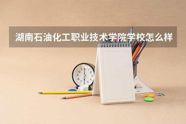 湖南石油化工职业技术学院学校怎么样 湖南石油化工职业技术学院学校简介