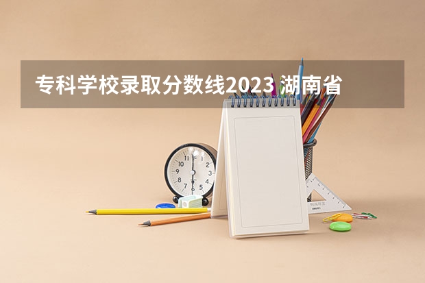 专科学校录取分数线2023 湖南省内专科排名及分数线