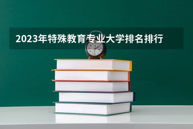 2023年特殊教育专业大学排名排行榜 特殊教育专业前十名大学名单