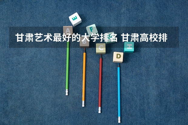 甘肃艺术最好的大学排名 甘肃高校排行榜