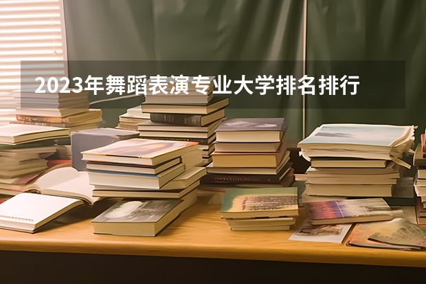 2023年舞蹈表演专业大学排名排行榜 舞蹈表演专业前十名大学名单