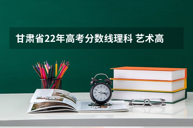 甘肃省22年高考分数线理科 艺术高考分数线
