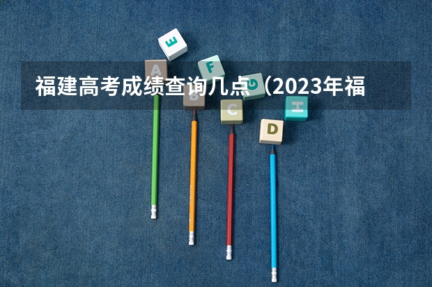 福建高考成绩查询几点（2023年福建高考分数公布时间）