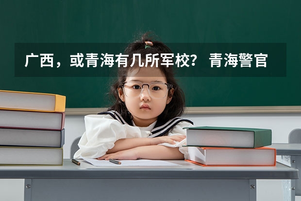 广西，或青海有几所军校？ 青海警官职业学院邮编 附地址和介绍