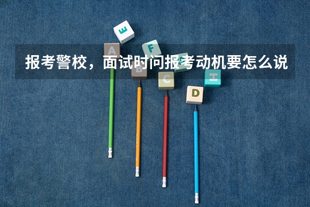 报考警校,面试时问报考动机要怎么说?就是为什么报这个学校。