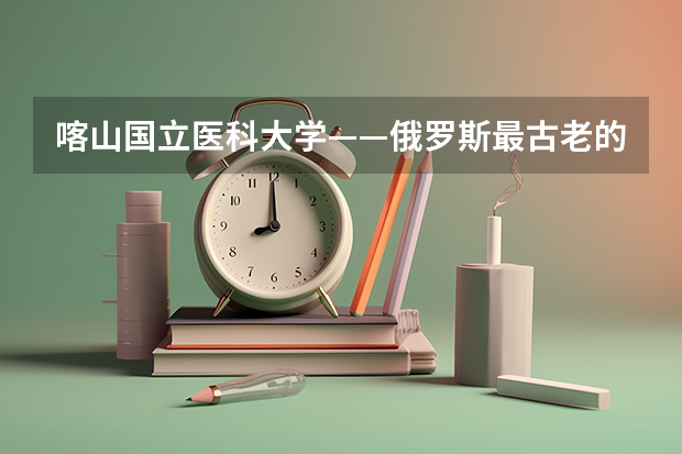 喀山国立医科大学——俄罗斯最古老的医科大学 俄罗斯最好的大学排名