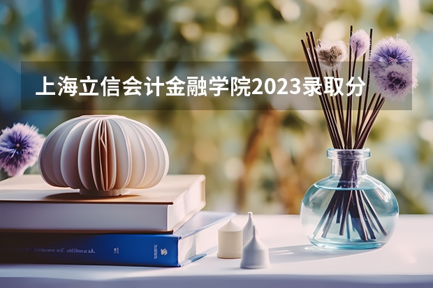 上海立信会计金融学院2023录取分数线 上海立信会计金融学院简介