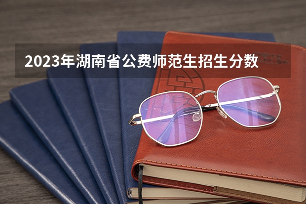 2023年湖南省公费师范生招生分数线出炉 2023公费师范生分数线