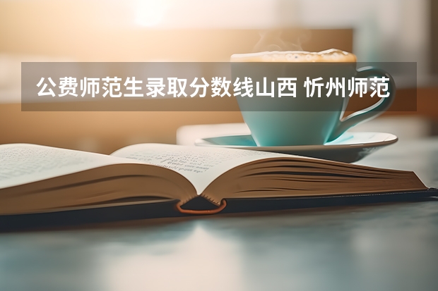公费师范生录取分数线山西 忻州师范学院公费师范生录取分数线