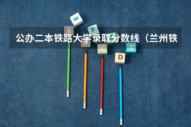 公办二本铁路大学录取分数线(兰州铁道学院二本录取分数)