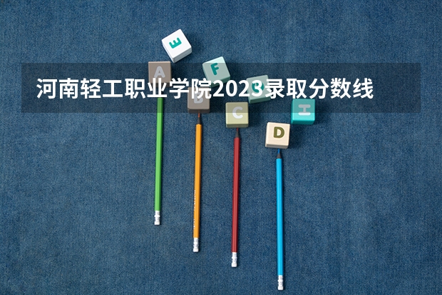 河南轻工职业学院2023录取分数线 河南轻工职业学院简介