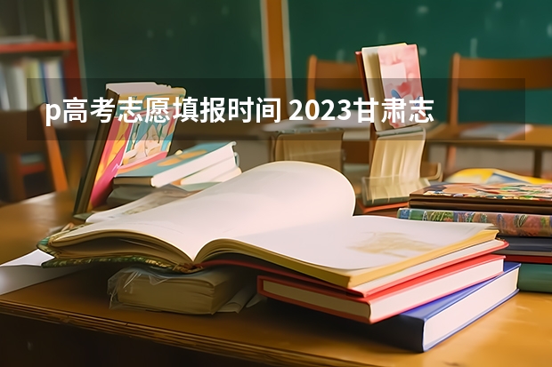 p高考志愿填报时间 2023甘肃志愿填报时间一览表