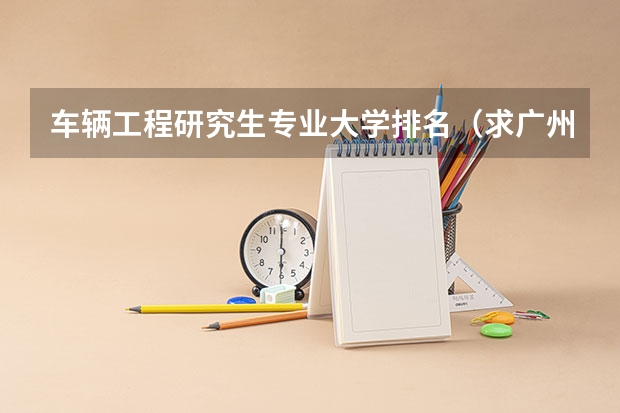 车辆工程研究生专业大学排名（求广州比较好的汽修中专学校？）