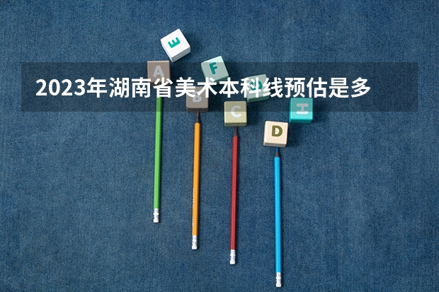 2023年湖南省美术本科线预估是多少？