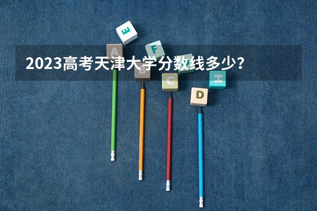 2023高考天津大学分数线多少？