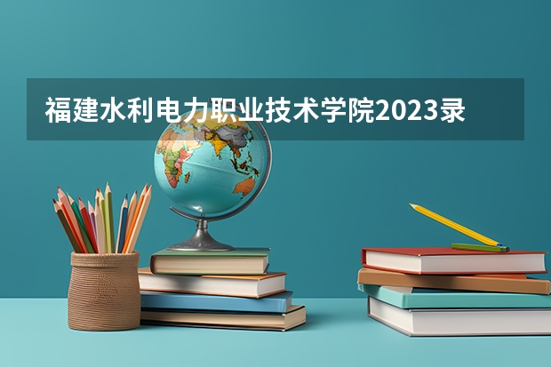 福建水利电力职业技术学院2023录取分数线 福建水利电力职业技术学院简介