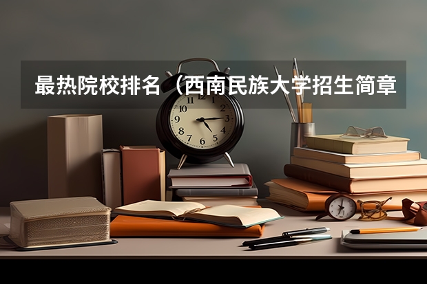 最热院校排名（西南民族大学招生简章）