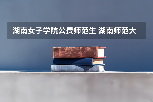 湖南女子学院公费师范生 湖南师范大学公费师范生分数线