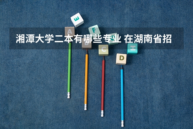 湘潭大学二本有哪些专业 在湖南省招生的2本有哪些学校?哪些专业?(只要理工类的)