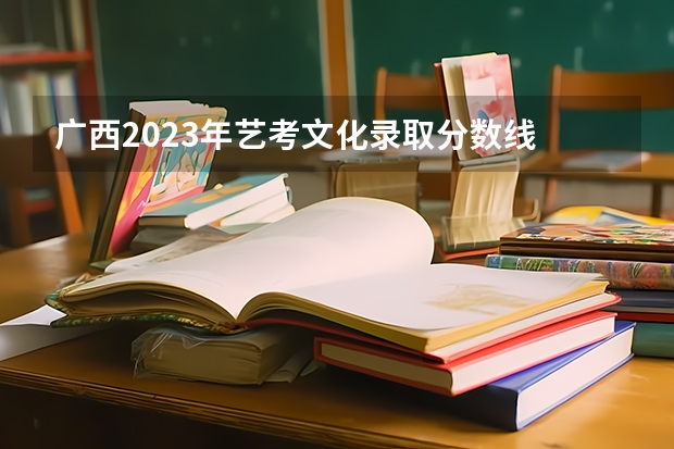 广西2023年艺考文化录取分数线 2023年广西高考二本录取时间