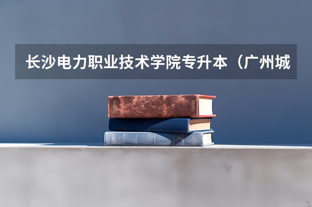 长沙电力职业技术学院专升本(广州城建职业学院邮编 附地址和介绍)