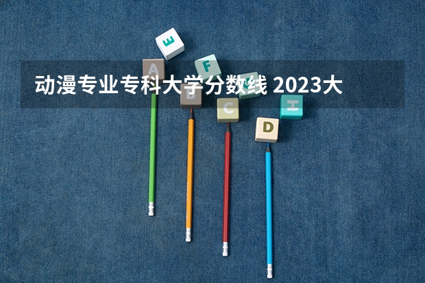 动漫专业专科大学分数线 2023大连职业技术学院单招分数线