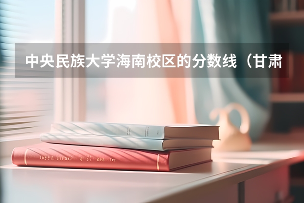 中央民族大学海南校区的分数线（甘肃的大学排名一览表及分数线）