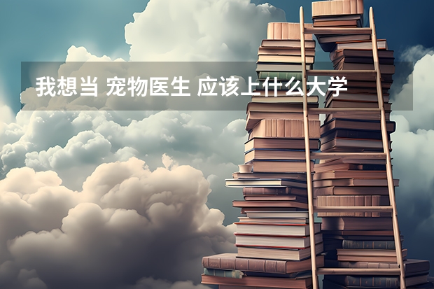 我想当 宠物医生 应该上什么大学 上海 最好的 大约多少分 上完大学 之后怎么做